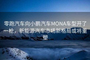 零跑汽車向小鵬汽車MONA車型開了一槍，新能源汽車市場新格局或將重塑