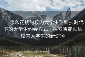 “怎么花錢(qián)約校內(nèi)大學(xué)生”科技時(shí)代下的大學(xué)生約會(huì)方式，探索智能預(yù)約校內(nèi)大學(xué)生的新途徑
