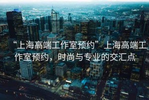“上海高端工作室預約”上海高端工作室預約，時尚與專業的交匯點