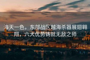 海天一色，東部戰(zhàn)區(qū)越海殺器展翅翱翔，六大優(yōu)勢(shì)鑄就無(wú)敵之師