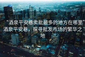 “酒泉平安巷賣批最多的地方在哪里”酒泉平安巷，探尋批發市場的繁華之地