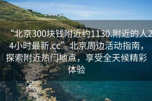 “北京300塊錢附近約1130.附近的人24小時最新.cc”北京周邊活動指南，探索附近熱門地點，享受全天候精彩體驗