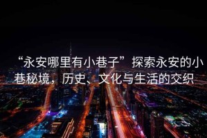 “永安哪里有小巷子”探索永安的小巷秘境，歷史、文化與生活的交織