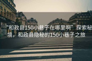“和政縣150小巷子在哪里啊”探索秘境，和政縣隱秘的150小巷子之旅