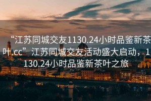 “江蘇同城交友1130.24小時品鑒新茶葉.cc”江蘇同城交友活動盛大啟動，1130.24小時品鑒新茶葉之旅