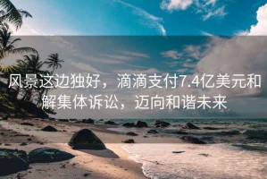 風景這邊獨好，滴滴支付7.4億美元和解集體訴訟，邁向和諧未來