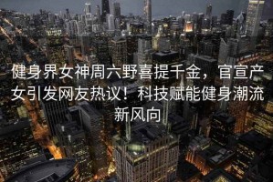 健身界女神周六野喜提千金,官宣產(chǎn)女引發(fā)網(wǎng)友熱議!科技賦能健身潮流新風向 健身界女神周六野喜提千金,官宣產(chǎn)女引發(fā)網(wǎng)友熱議!科技賦能健身潮流新風向