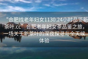“合肥找老年婦女1130.24小時品鑒新茶葉.cc”合肥老年婦女茶品鑒之旅，一場關于新茶葉的深夜探尋與全天候體驗