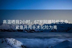 高溫曬背2小時，67歲阿姨險些喪命，緊急開顱手術化險為夷