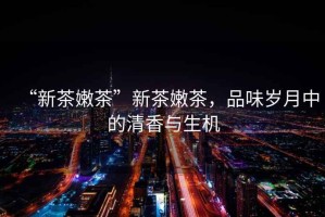 “新茶嫩茶”新茶嫩茶，品味歲月中的清香與生機