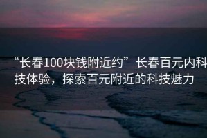“長春100塊錢附近約”長春百元內科技體驗，探索百元附近的科技魅力