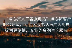 “臻心貸人工客服電話”臻心貸客戶服務升級，人工客服電話為廣大用戶提供更便捷、專業的金融咨詢服務
