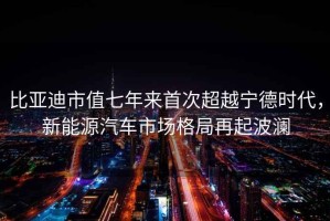 比亞迪市值七年來首次超越寧德時代，新能源汽車市場格局再起波瀾