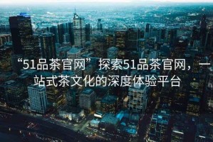 “51品茶官網”探索51品茶官網，一站式茶文化的深度體驗平臺