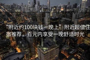 “附近約100塊錢一晚上”附近超值住宿推薦，百元內(nèi)享受一晚舒適時光