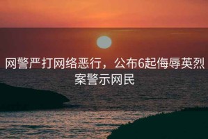 網(wǎng)警嚴打網(wǎng)絡(luò)惡行，公布6起侮辱英烈案警示網(wǎng)民