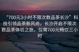 “700元3小時不限次數品茶長沙”科技引領品茶新風尚，長沙開啟不限次數品茶體驗之旅，僅需700元暢飲三小時