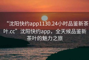 “沈陽快約app1130.24小時品鑒新茶葉.cc”沈陽快約app，全天候品鑒新茶葉的魅力之旅