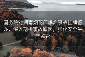 國務院對湖南煙花廠爆炸事故掛牌督辦，深入剖析事故原因，強化安全生產監管