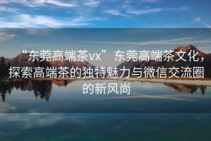 “東莞高端茶vx”東莞高端茶文化，探索高端茶的獨特魅力與微信交流圈的新風尚