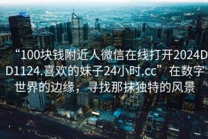 “100塊錢附近人微信在線打開2024DD1124.喜歡的妹子24小時.cc”在數字世界的邊緣，尋找那抹獨特的風景