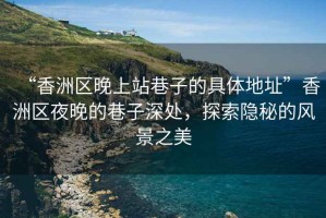 “香洲區晚上站巷子的具體地址”香洲區夜晚的巷子深處，探索隱秘的風景之美