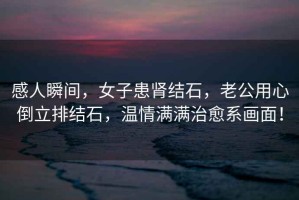 感人瞬間，女子患腎結石，老公用心倒立排結石，溫情滿滿治愈系畫面！
