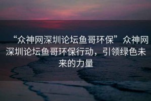 “眾神網深圳論壇魚哥環保”眾神網深圳論壇魚哥環保行動，引領綠色未來的力量