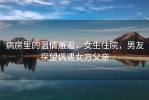 病房里的溫情邂逅，女生住院，男友探望偶遇女方父親