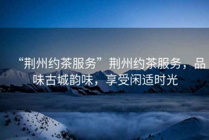 “荊州約茶服務”荊州約茶服務，品味古城韻味，享受閑適時光