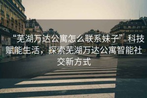 “蕪湖萬達公寓怎么聯(lián)系妹子”科技賦能生活，探索蕪湖萬達公寓智能社交新方式