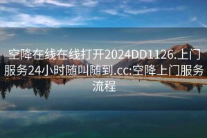 空降在線在線打開2024DD1126.上門服務24小時隨叫隨到.cc:空降上門服務流程