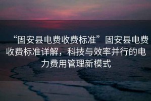 “固安縣電費收費標準”固安縣電費收費標準詳解，科技與效率并行的電力費用管理新模式