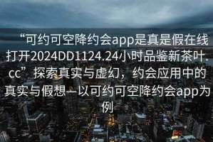 “可約可空降約會app是真是假在線打開2024DD1124.24小時品鑒新茶葉.cc”探索真實與虛幻，約會應用中的真實與假想—以可約可空降約會app為例