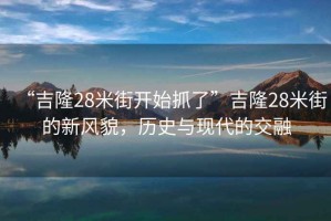 “吉隆28米街開始抓了”吉隆28米街的新風貌，歷史與現代的交融
