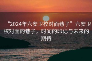 “2024年六安衛(wèi)校對面巷子”六安衛(wèi)校對面的巷子，時間的印記與未來的期待