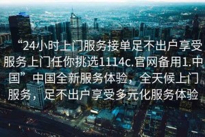 “24小時上門服務(wù)接單足不出戶享受服務(wù)上門任你挑選1114c.官網(wǎng)備用1.中國”中國全新服務(wù)體驗(yàn)，全天候上門服務(wù)，足不出戶享受多元化服務(wù)體驗(yàn)