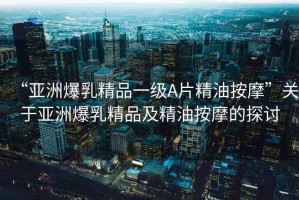 “亞洲爆乳精品一級A片精油按摩”關于亞洲爆乳精品及精油按摩的探討