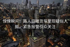 驚悚瞬間！路人目睹貨車里現疑似人腳，緊急報警引眾關注