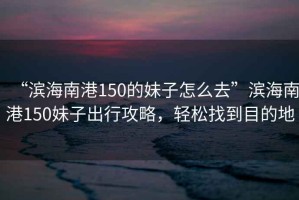 “濱海南港150的妹子怎么去”濱海南港150妹子出行攻略，輕松找到目的地