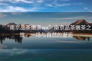 “南京品茶嫩茶wx”南京品茶嫩茶之旅，一場與自然的邂逅