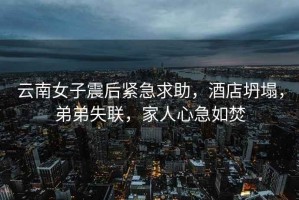 云南女子震后緊急求助，酒店坍塌，弟弟失聯，家人心急如焚