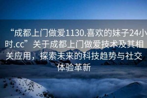 “成都上門做愛1130.喜歡的妹子24小時(shí).cc”關(guān)于成都上門做愛技術(shù)及其相關(guān)應(yīng)用，探索未來的科技趨勢與社交體驗(yàn)革新