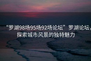 “羅湖98場95場92場論壇”羅湖論壇，探索城市風景的獨特魅力