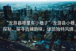 “龍游縣哪里有小巷子”龍游縣小巷探秘，探尋古城韻味，體驗獨特風情