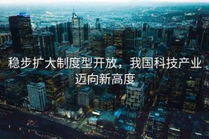 穩步擴大制度型開放，我國科技產業邁向新高度