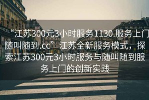 “江蘇300元3小時(shí)服務(wù)1130.服務(wù)上門隨叫隨到.cc”江蘇全新服務(wù)模式，探索江蘇300元3小時(shí)服務(wù)與隨叫隨到服務(wù)上門的創(chuàng)新實(shí)踐