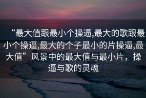 “最大值跟最小個操逼,最大的歌跟最小個操逼,最大的個子最小的片操逼,最大值”風景中的最大值與最小片，操逼與歌的靈魂