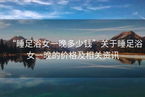 “睡足浴女一晚多少錢”關于睡足浴女一晚的價格及相關資訊
