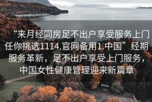 “來月經(jīng)同房足不出戶享受服務(wù)上門任你挑選1114.官網(wǎng)備用1.中國”經(jīng)期服務(wù)革新，足不出戶享受上門服務(wù)，中國女性健康管理迎來新篇章